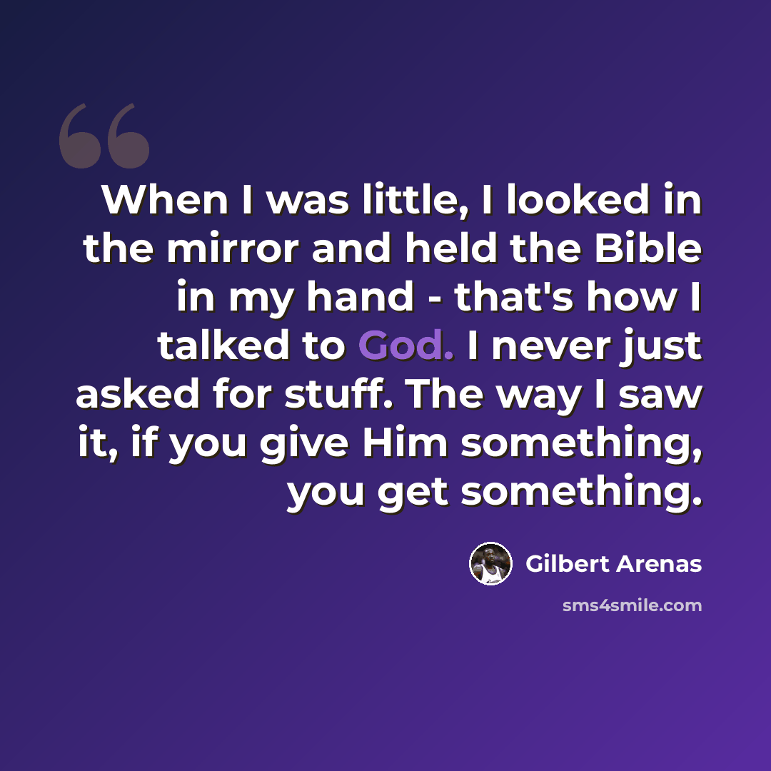 “When I was little, I looked in the mirror and held the Bible in my hand - that's how I talked to God. I never just asked for stuff. The way I saw it, if you give Him something, you get something.” quote by Gilbert Arenas