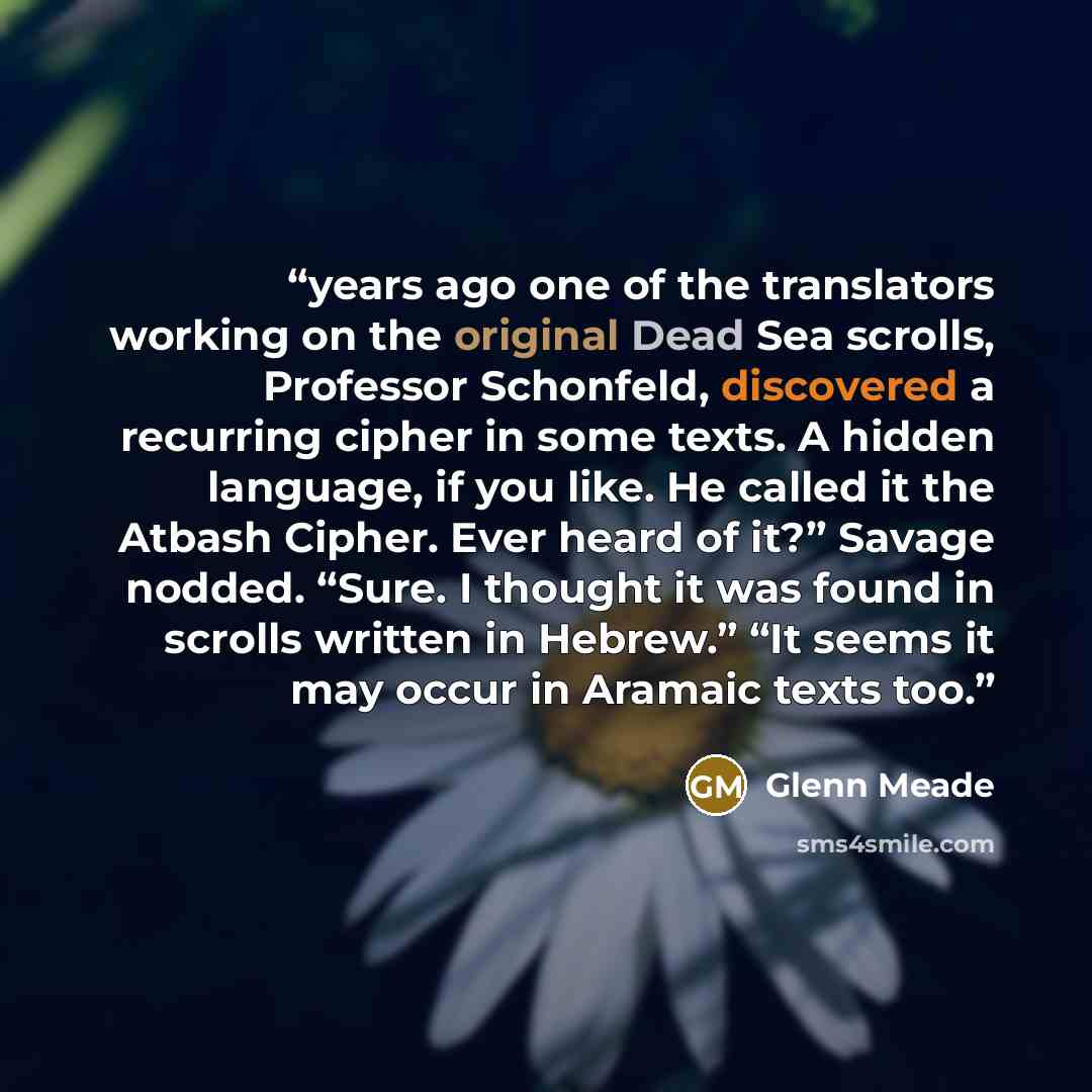 “years ago one of the translators working on the original Dead Sea scrolls, Professor Schonfeld, discovered a recurring cipher in some texts. A hidden language, if you like. He called it the Atbash Cipher. Ever heard of it?” Savage nodded. “Sure. I thought it was found in scrolls written in…” quote by Glenn Meade