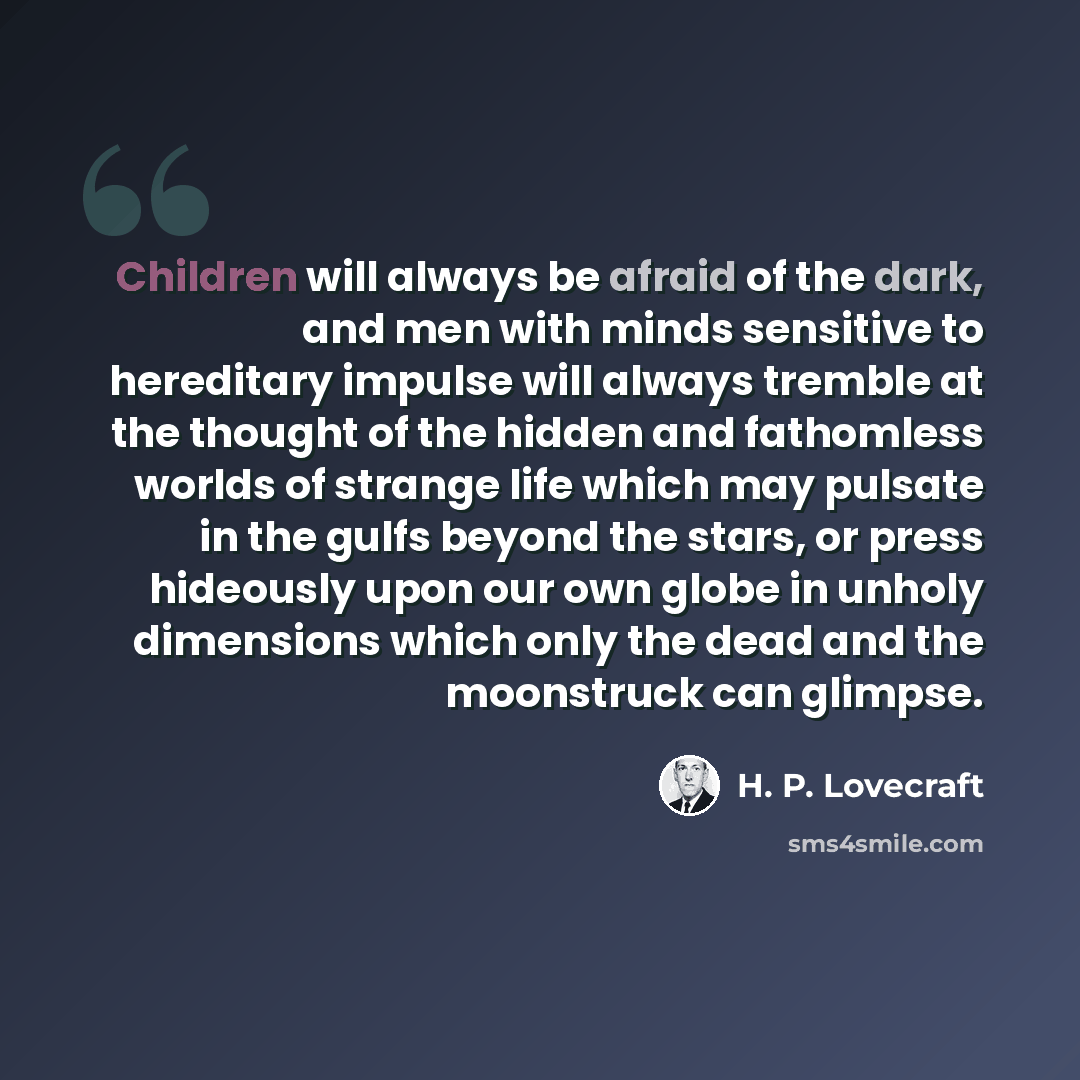 “Children will always be afraid of the dark, and men with minds sensitive to hereditary impulse will always tremble at the thought of the hidden and fathomless worlds of strange life which may pulsate in the gulfs beyond the stars, or press hideously upon our own globe in unholy dimensions which…” quote by H. P. Lovecraft