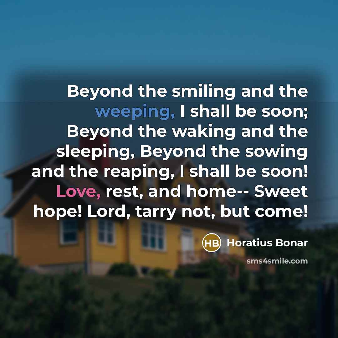 “Beyond the smiling and the weeping, I shall be soon; Beyond the waking and the sleeping, Beyond the sowing and the reaping, I shall be soon! Love, rest, and home-- Sweet hope! Lord, tarry not, but come!” quote by Horatius Bonar
