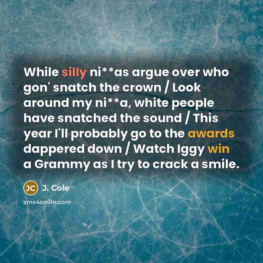 “While silly ni**as argue over who gon' snatch the crown / Look around my ni**a, white people have snatched the sound / This year I'll probably go to the awards dappered down / Watch Iggy win a Grammy as I try to crack a smile.” quote by J. Cole