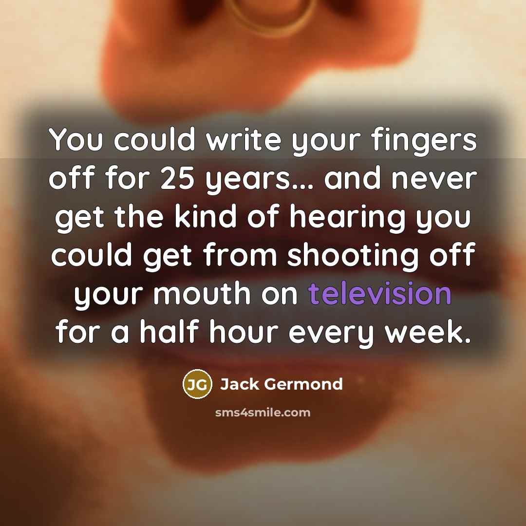 “You could write your fingers off for 25 years... and never get the kind of hearing you could get from shooting off your mouth on television for a half hour every week.” quote by Jack Germond