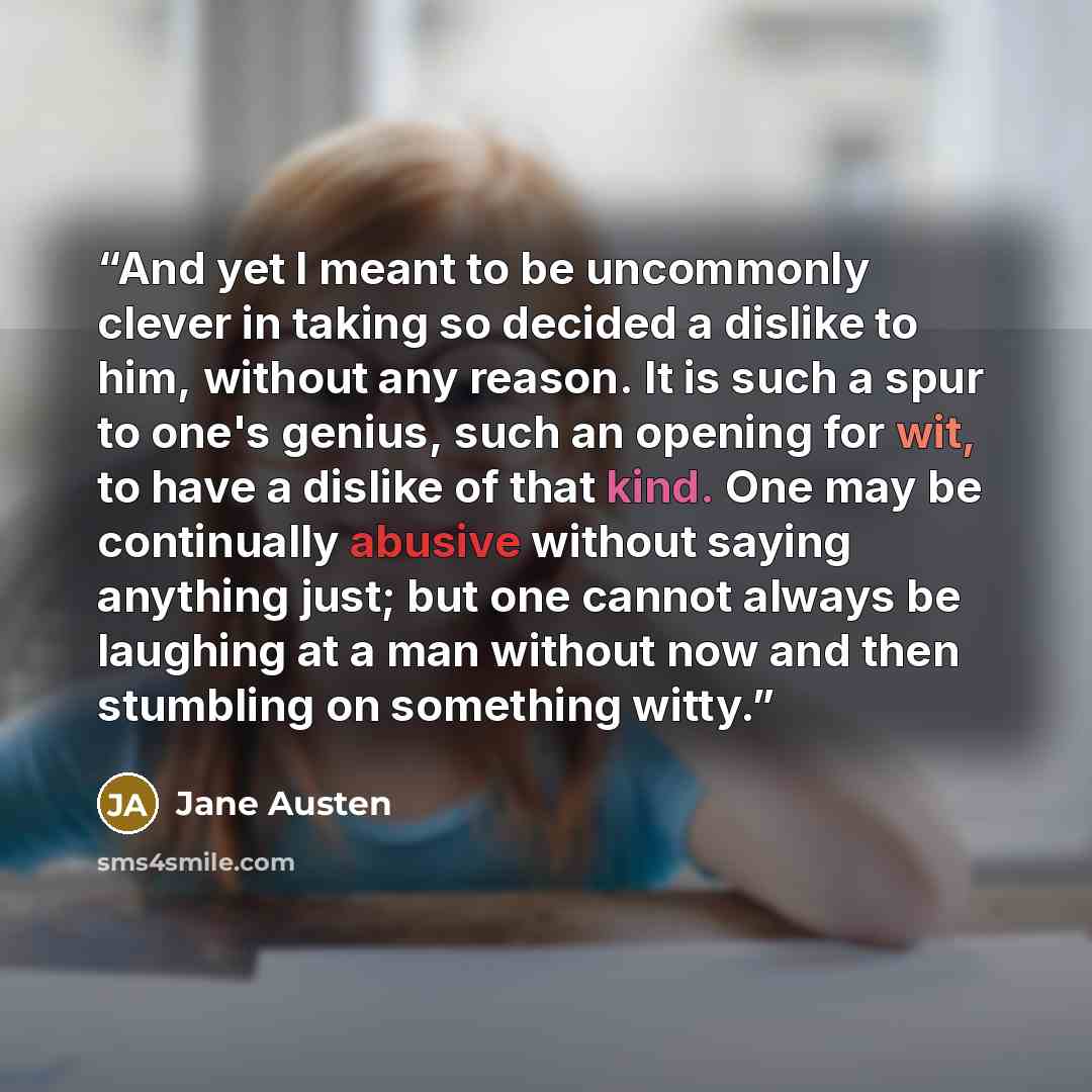 “And yet I meant to be uncommonly clever in taking so decided a dislike to him, without any reason. It is such a spur to one's genius, such an opening for wit, to have a dislike of that kind. One may be continually abusive without saying anything just; but one cannot always be laughing at a man…” quote by Jane Austen