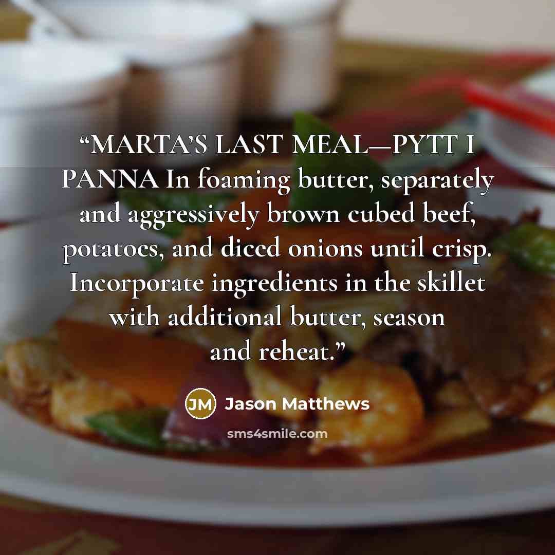 “MARTA’S LAST MEAL—PYTT I PANNA In foaming butter, separately and aggressively brown cubed beef, potatoes, and diced onions until crisp. Incorporate ingredients in the skillet with additional butter, season and reheat.” quote by Jason Matthews
