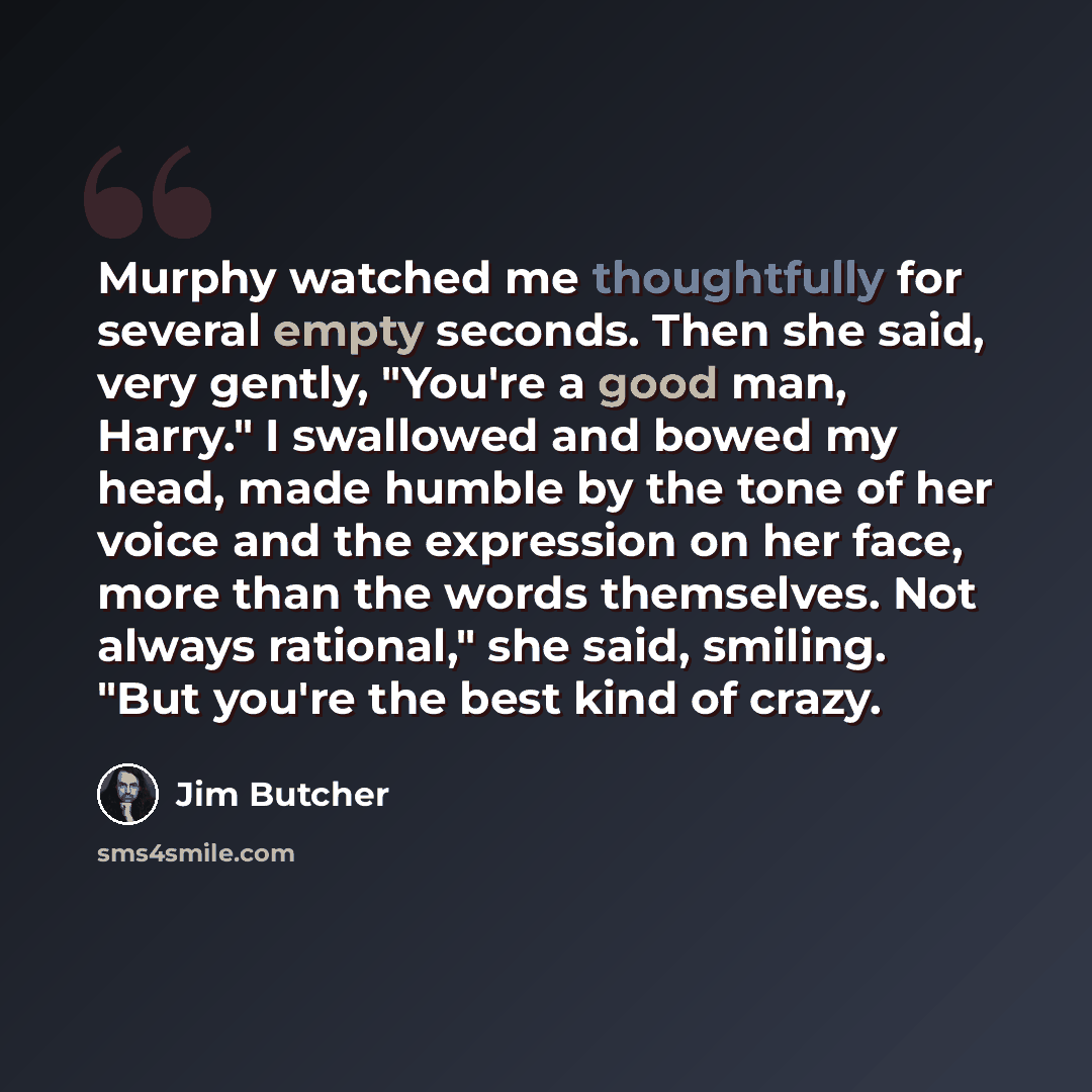 “Murphy watched me thoughtfully for several empty seconds. Then she said, very gently, "You're a good man, Harry." I swallowed and bowed my head, made humble by the tone of her voice and the expression on her face, more than the words themselves. Not always rational," she said, smiling. "But you're…” quote by Jim Butcher