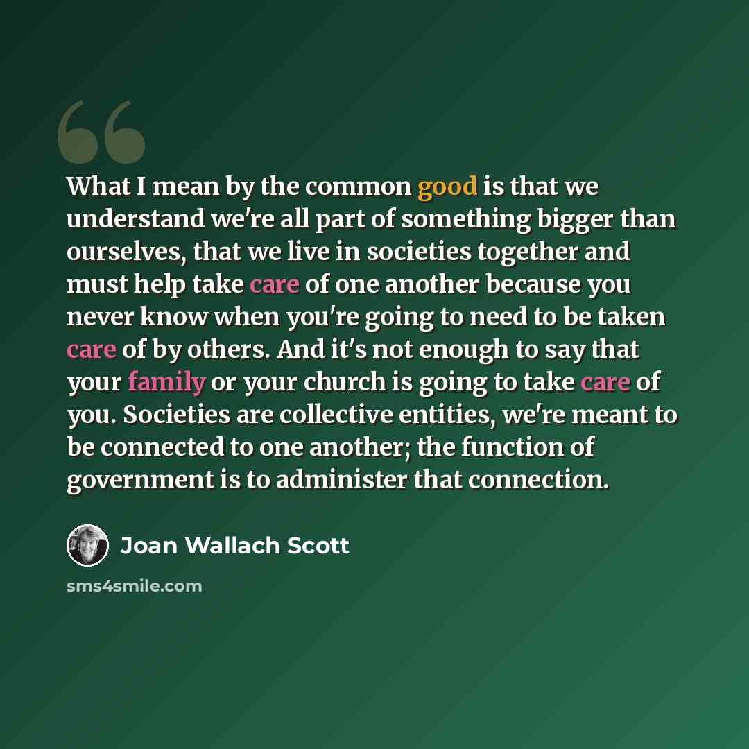 “What I mean by the common good is that we understand we're all part of something bigger than ourselves, that we live in societies together and must help take care of one another because you never know when you're going to need to be taken care of by others. And it's not enough to say that your…” quote by Joan Wallach Scott