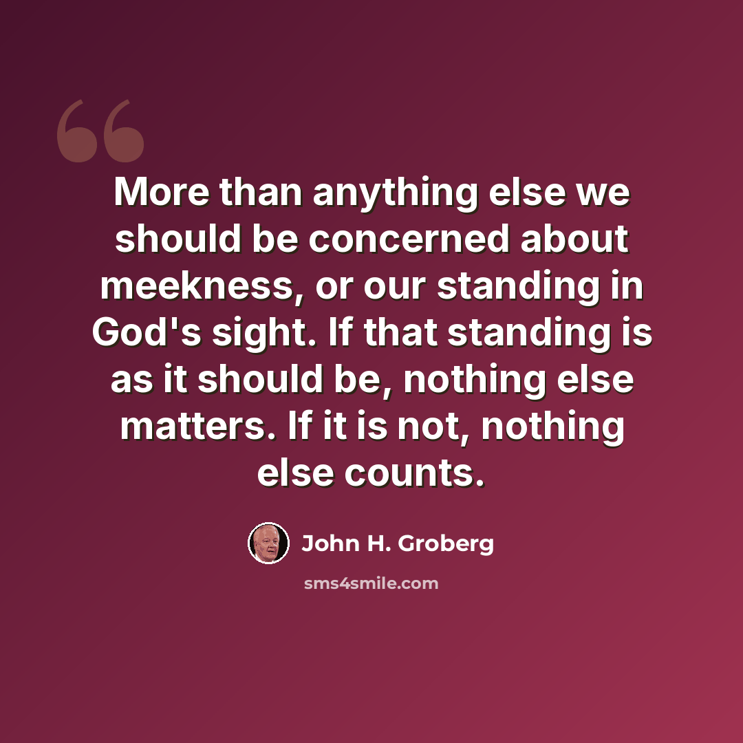 “More than anything else we should be concerned about meekness, or our standing in God's sight. If that standing is as it should be, nothing else matters. If it is not, nothing else counts.” quote by John H. Groberg