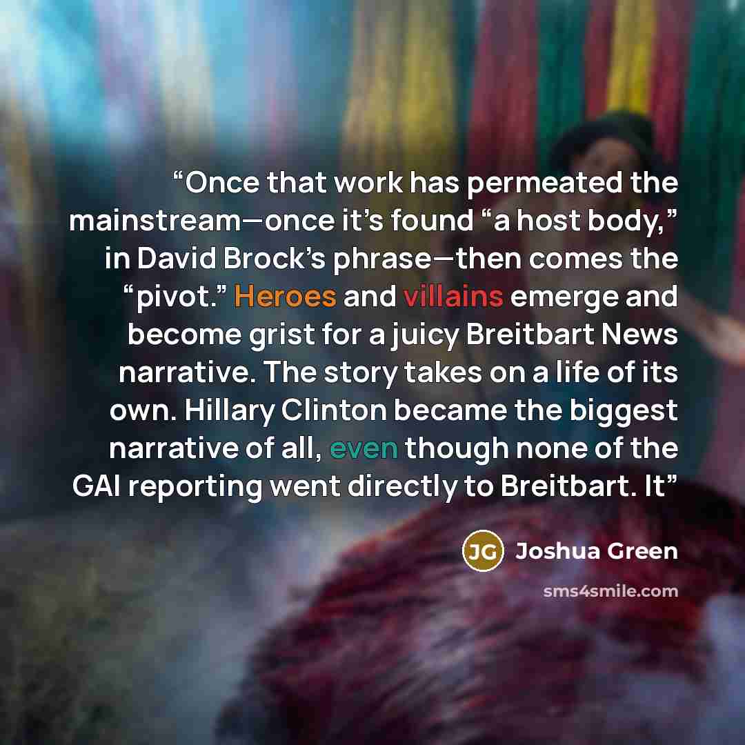 “Once that work has permeated the mainstream—once it’s found “a host body,” in David Brock’s phrase—then comes the “pivot.” Heroes and villains emerge and become grist for a juicy Breitbart News narrative. The story takes on a life of its own. Hillary Clinton became the biggest narrative of all…” quote by Joshua Green