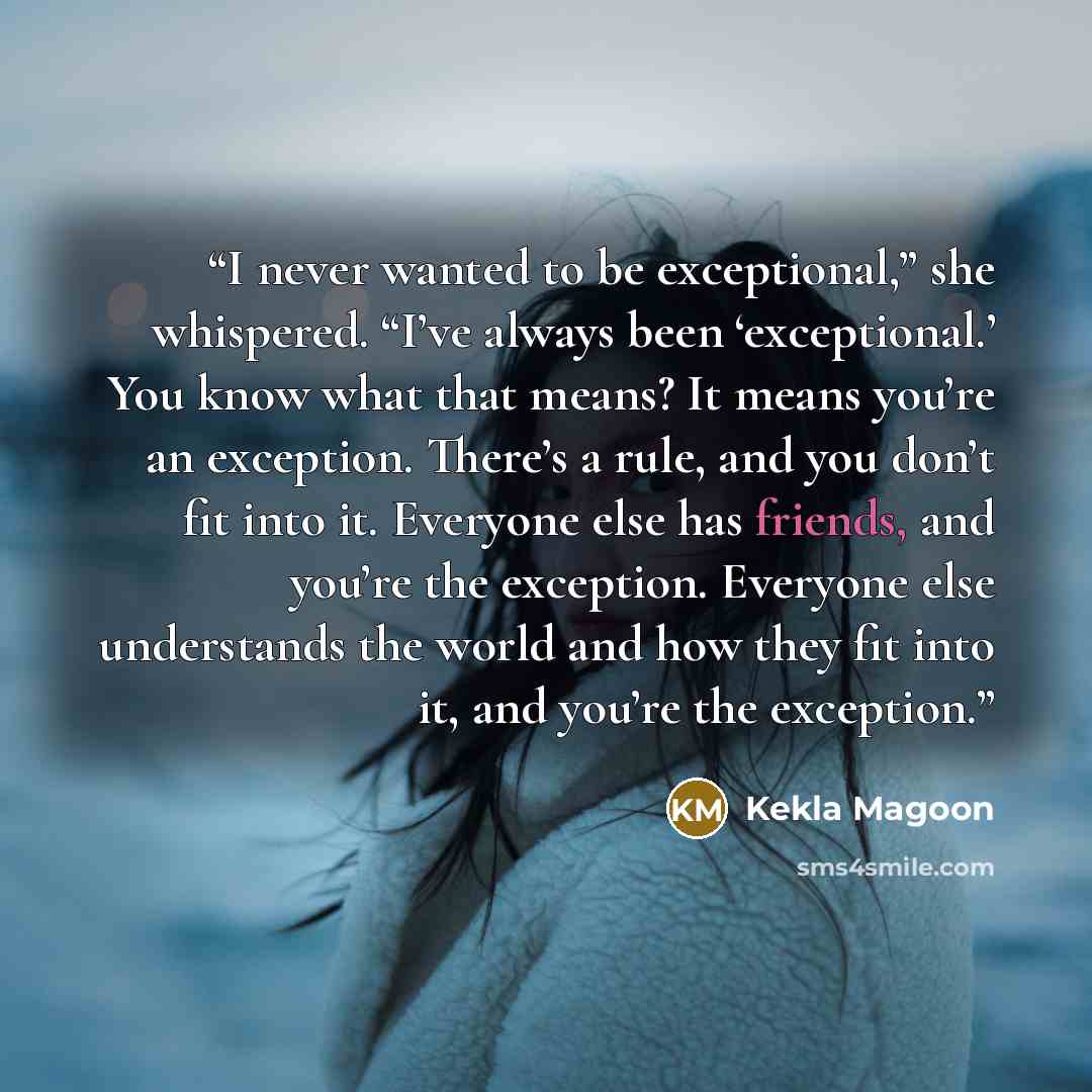 “I never wanted to be exceptional,” she whispered. “I’ve always been ‘exceptional.’ You know what that means? It means you’re an exception. There’s a rule, and you don’t fit into it. Everyone else has friends, and you’re the exception. Everyone else understands the world and how they fit into it…” quote by Kekla Magoon
