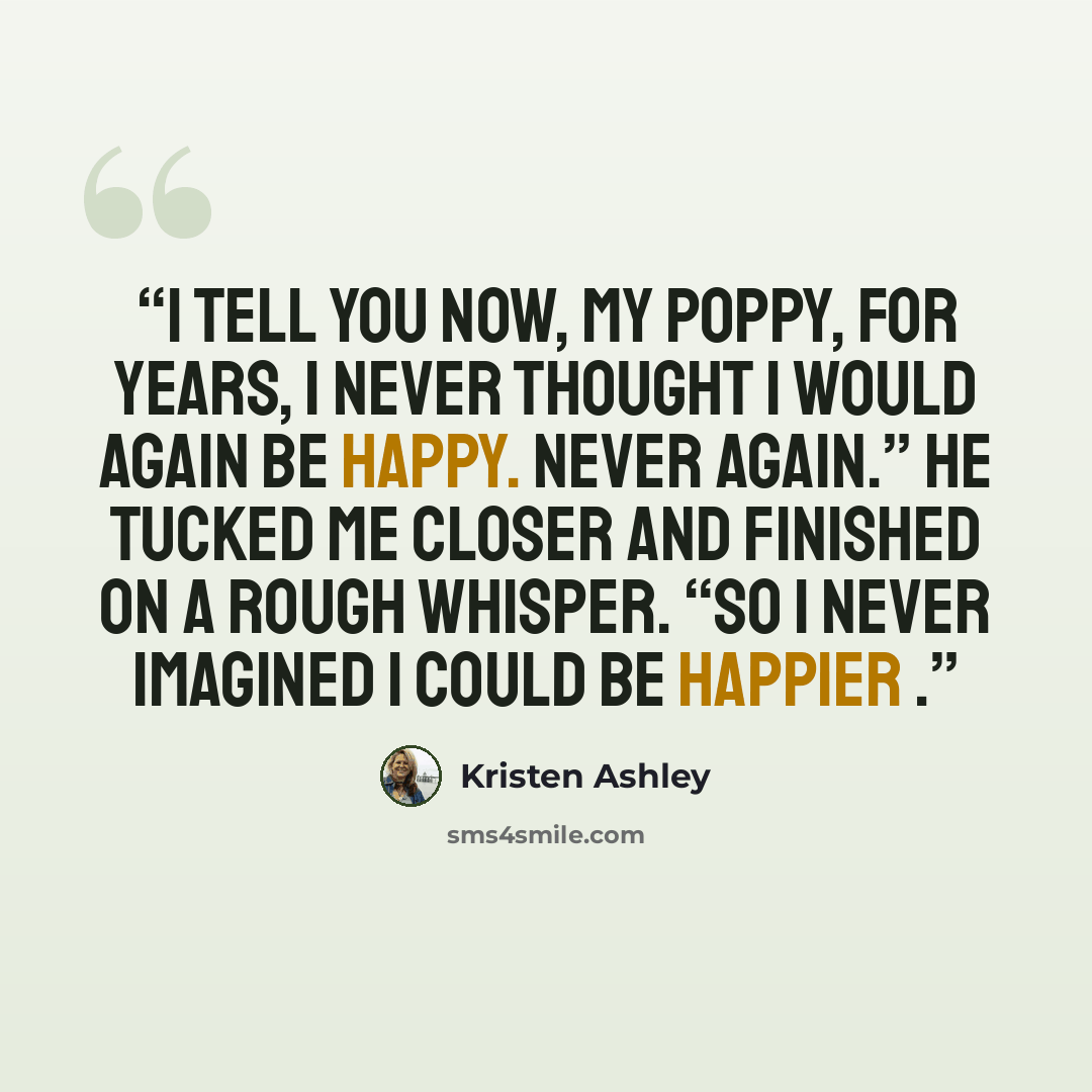 “I tell you now, my poppy, for years, I never thought I would again be happy. Never again.” He tucked me closer and finished on a rough whisper. “So I never imagined I could be happier .” quote by Kristen Ashley