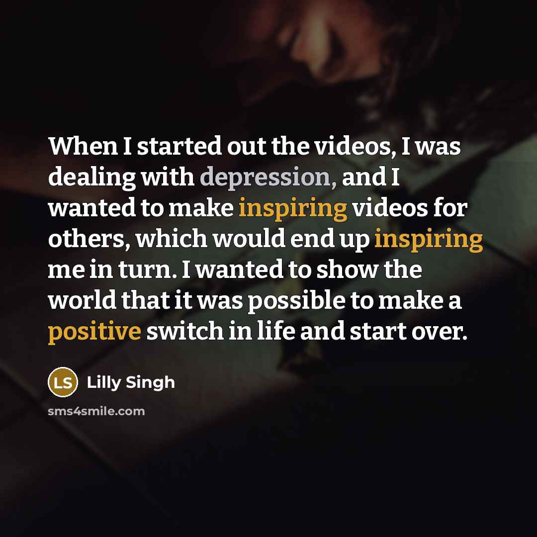 “When I started out the videos, I was dealing with depression, and I wanted to make inspiring videos for others, which would end up inspiring me in turn. I wanted to show the world that it was possible to make a positive switch in life and start over.” quote by Lilly Singh