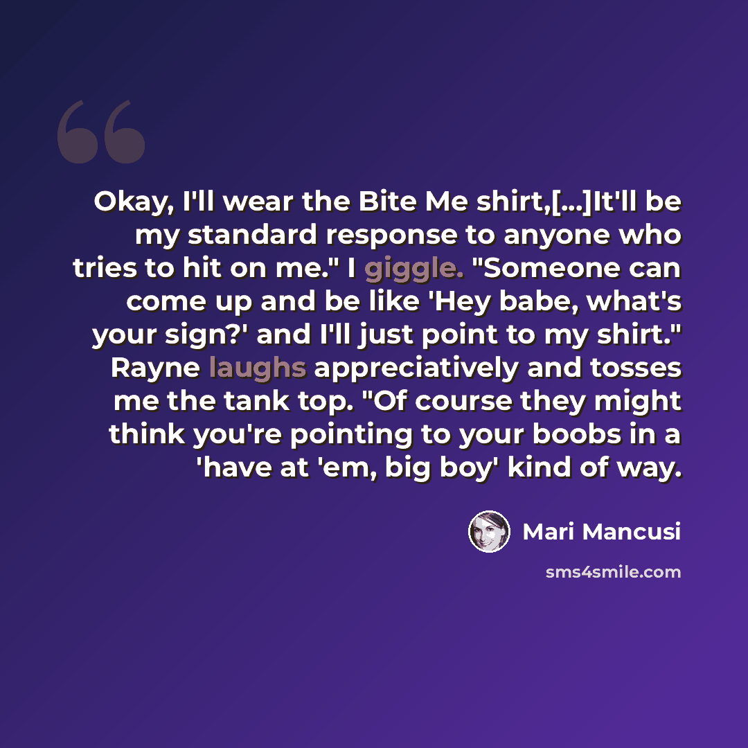 “Okay, I'll wear the Bite Me shirt,[...]It'll be my standard response to anyone who tries to hit on me." I giggle. "Someone can come up and be like 'Hey babe, what's your sign?' and I'll just point to my shirt." Rayne laughs appreciatively and tosses me the tank top. "Of course they might think…” quote by Mari Mancusi