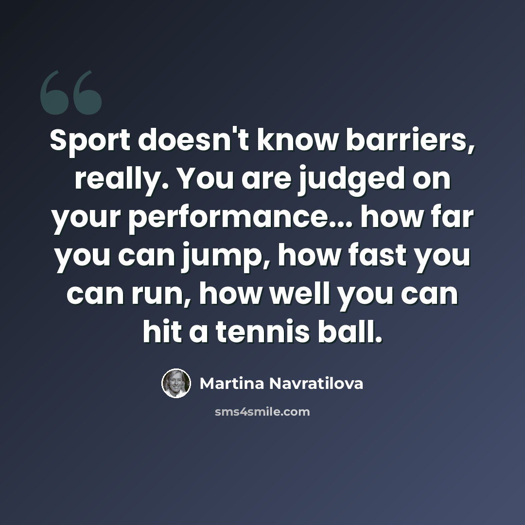“Sport doesn't know barriers, really. You are judged on your performance... how far you can jump, how fast you can run, how well you can hit a tennis ball.” quote by Martina Navratilova