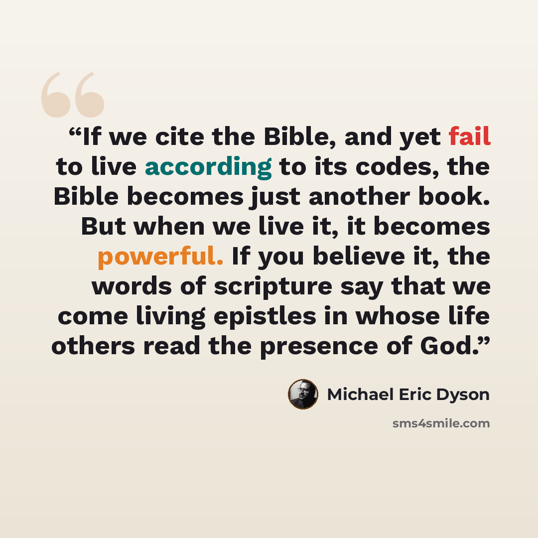 “If we cite the Bible, and yet fail to live according to its codes, the Bible becomes just another book. But when we live it, it becomes powerful. If you believe it, the words of scripture say that we come living epistles in whose life others read the presence of God.” quote by Michael Eric Dyson