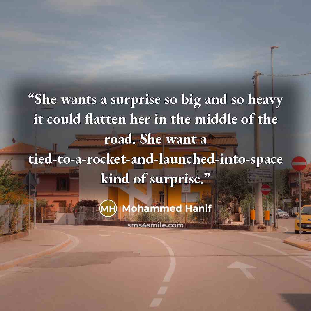 “She wants a surprise so big and so heavy it could flatten her in the middle of the road. She want a tied-to-a-rocket-and-launched-into-space kind of surprise.” quote by Mohammed Hanif