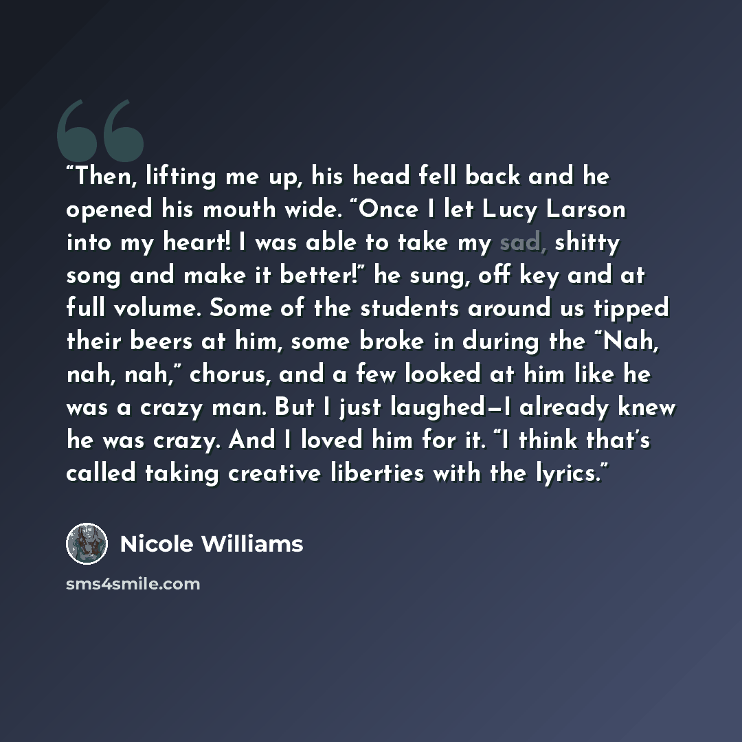 “Then, lifting me up, his head fell back and he opened his mouth wide. “Once I let Lucy Larson into my heart! I was able to take my sad, shitty song and make it better!” he sung, off key and at full volume. Some of the students around us tipped their beers at him, some broke in during the “Nah…” quote by Nicole Williams