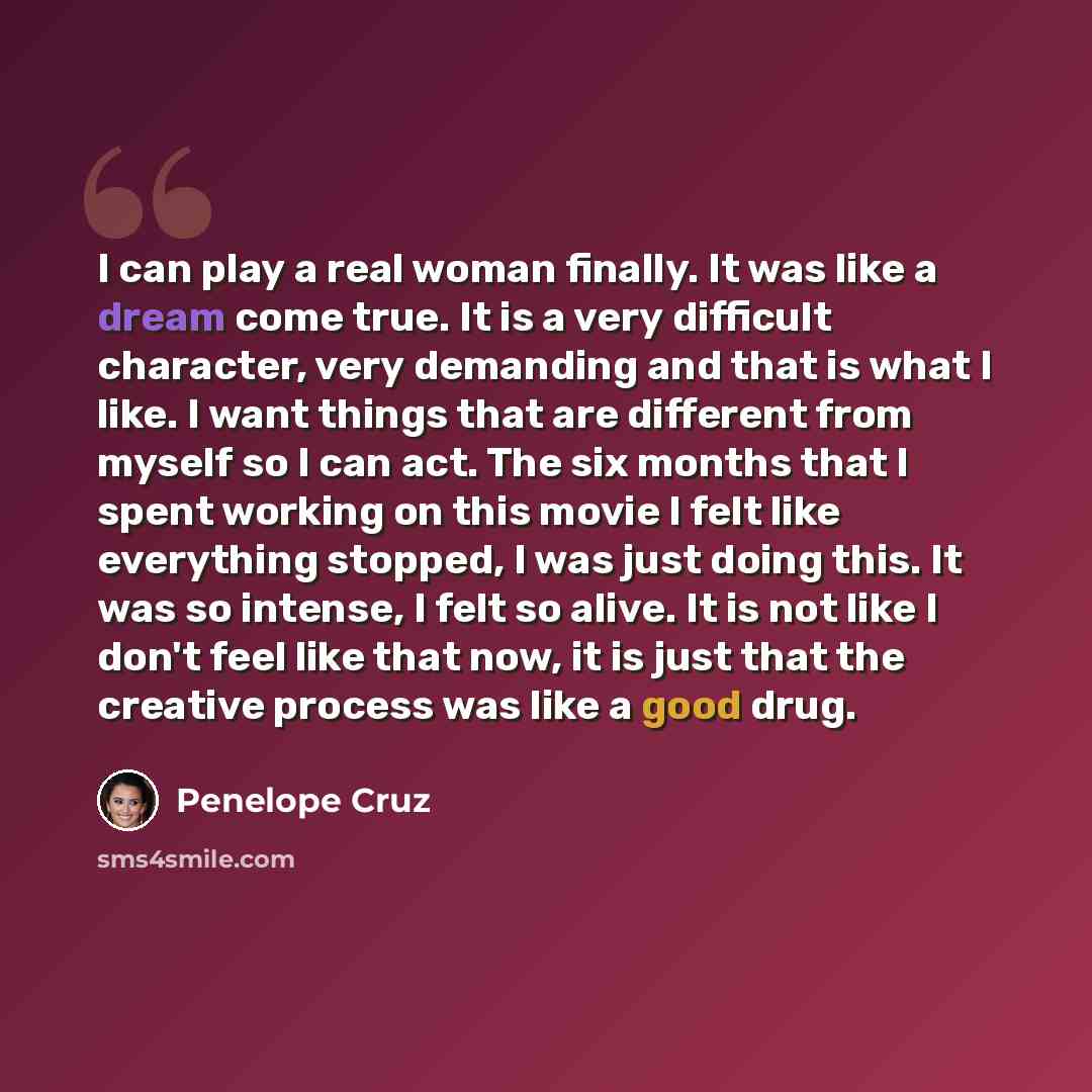 “I can play a real woman finally. It was like a dream come true. It is a very difficult character, very demanding and that is what I like. I want things that are different from myself so I can act. The six months that I spent working on this movie I felt like everything stopped, I was just doing…” quote by Penelope Cruz