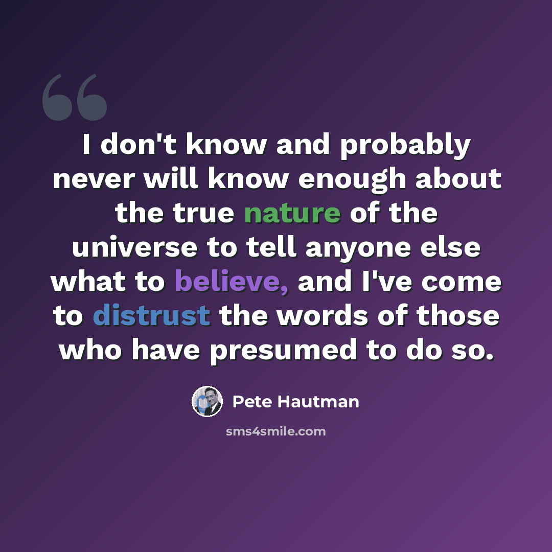 “I don't know and probably never will know enough about the true nature of the universe to tell anyone else what to believe, and I've come to distrust the words of those who have presumed to do so.” quote by Pete Hautman