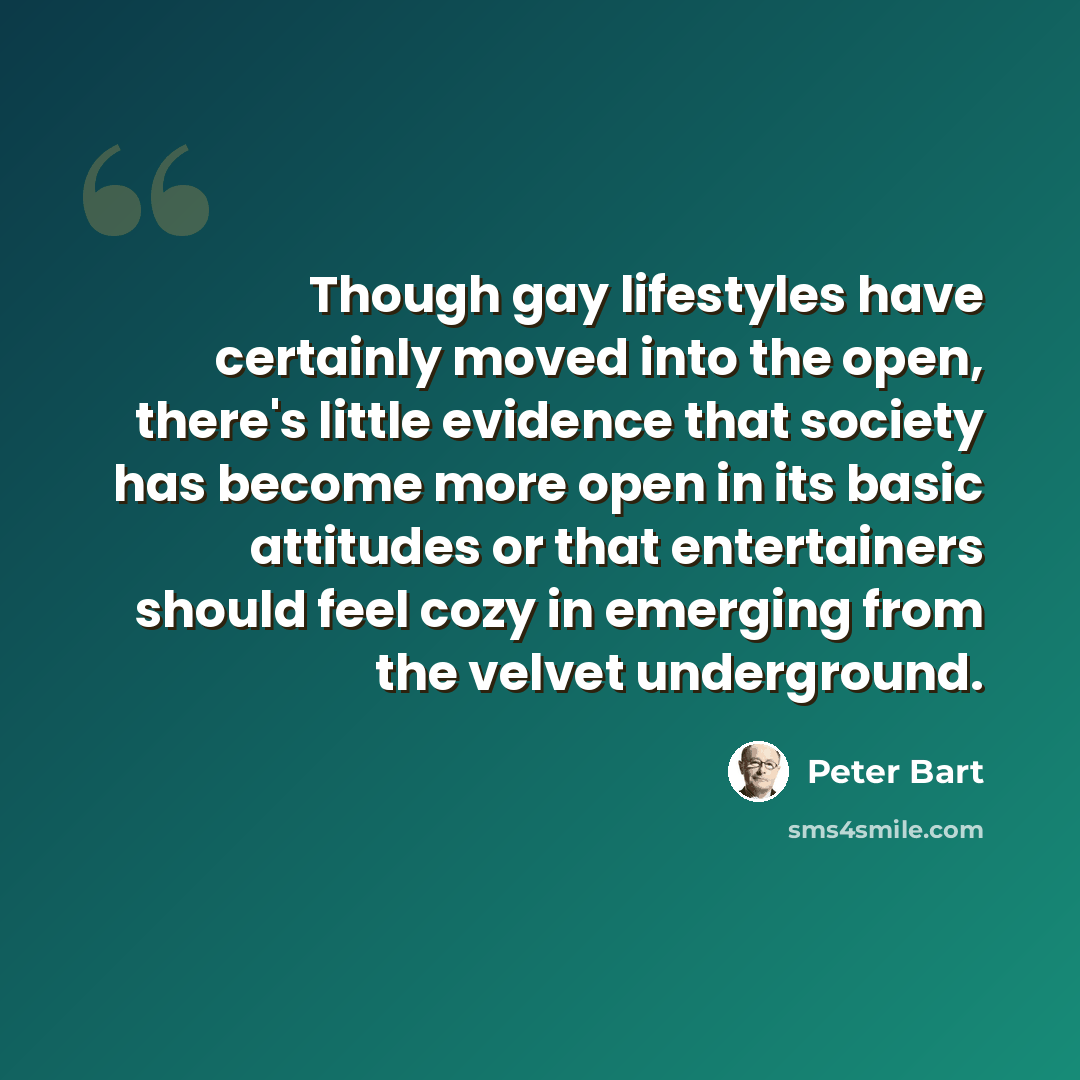 “Though gay lifestyles have certainly moved into the open, there's little evidence that society has become more open in its basic attitudes or that entertainers should feel cozy in emerging from the velvet underground.” quote by Peter Bart