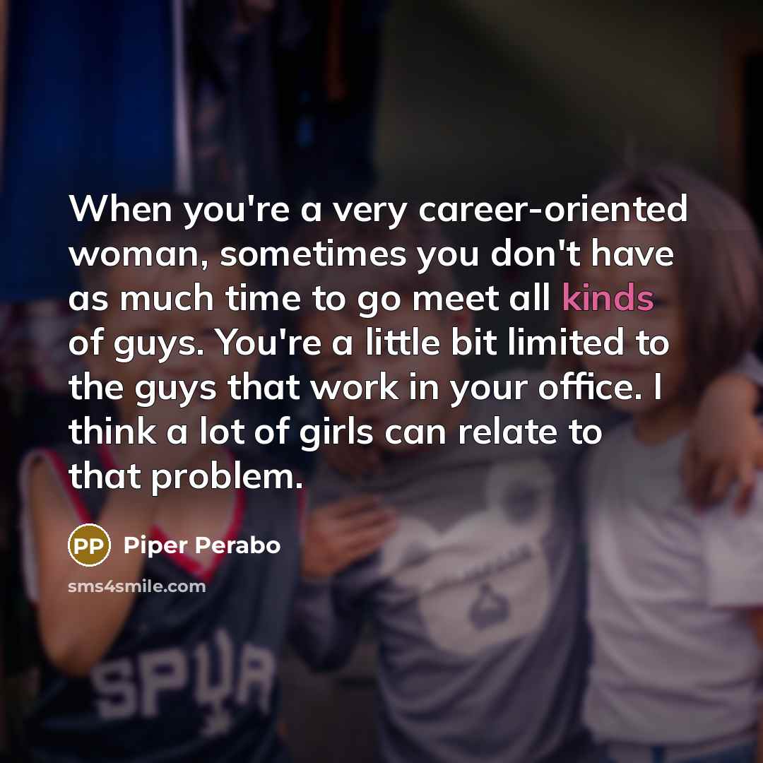 “When you're a very career-oriented woman, sometimes you don't have as much time to go meet all kinds of guys. You're a little bit limited to the guys that work in your office. I think a lot of girls can relate to that problem.” quote by Piper Perabo