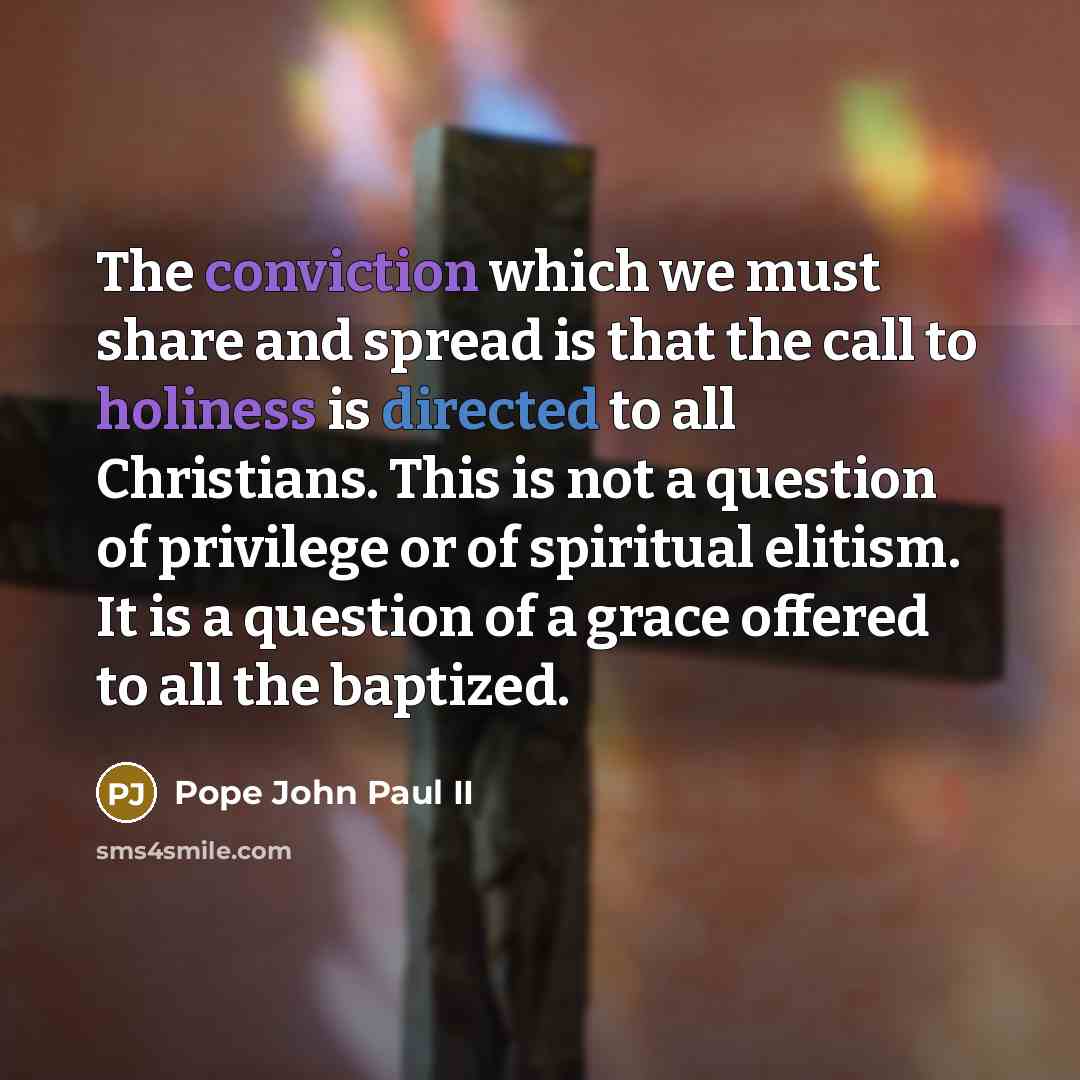 “The conviction which we must share and spread is that the call to holiness is directed to all Christians. This is not a question of privilege or of spiritual elitism. It is a question of a grace offered to all the baptized.” quote by Pope John Paul II