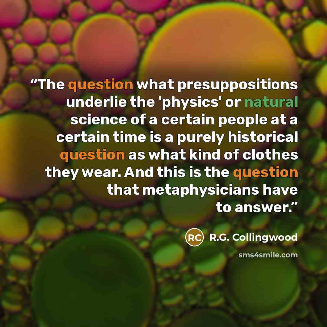 “The question what presuppositions underlie the 'physics' or natural science of a certain people at a certain time is a purely historical question as what kind of clothes they wear. And this is the question that metaphysicians have to answer.” quote by R.G. Collingwood