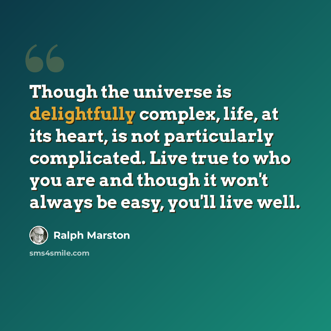 “Though the universe is delightfully complex, life, at its heart, is not particularly complicated. Live true to who you are and though it won't always be easy, you'll live well.” quote by Ralph Marston