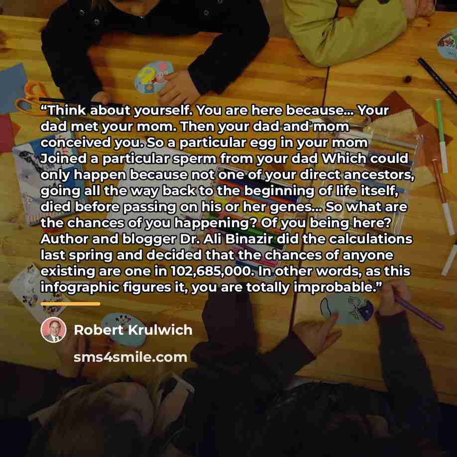 “Think about yourself. You are here because... Your dad met your mom. Then your dad and mom conceived you. So a particular egg in your mom Joined a particular sperm from your dad Which could only happen because not one of your direct ancestors, going all the way back to the beginning of life…” quote by Robert Krulwich