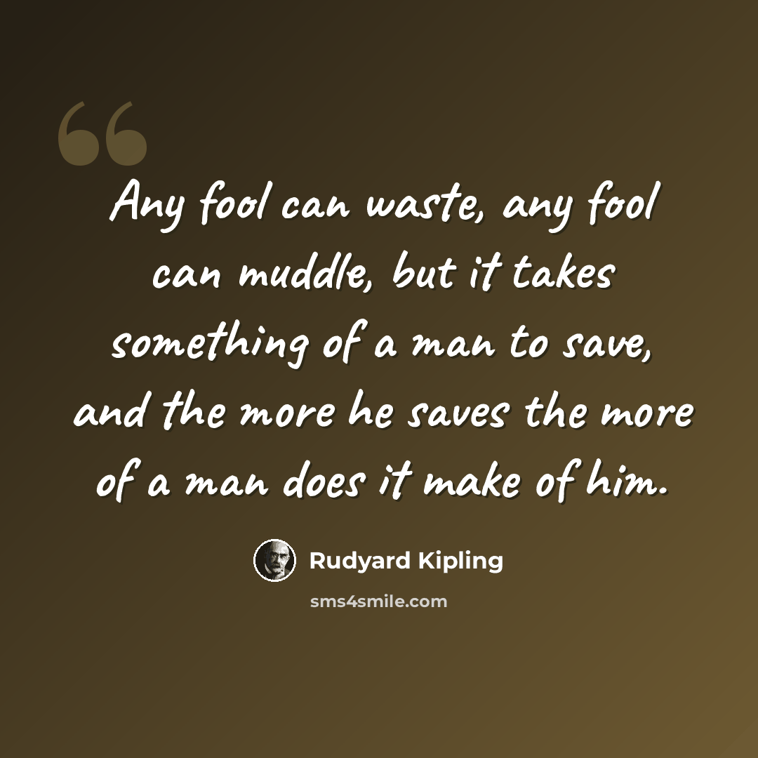 “Any fool can waste, any fool can muddle, but it takes something of a man to save, and the more he saves the more of a man does it make of him.” quote by Rudyard Kipling