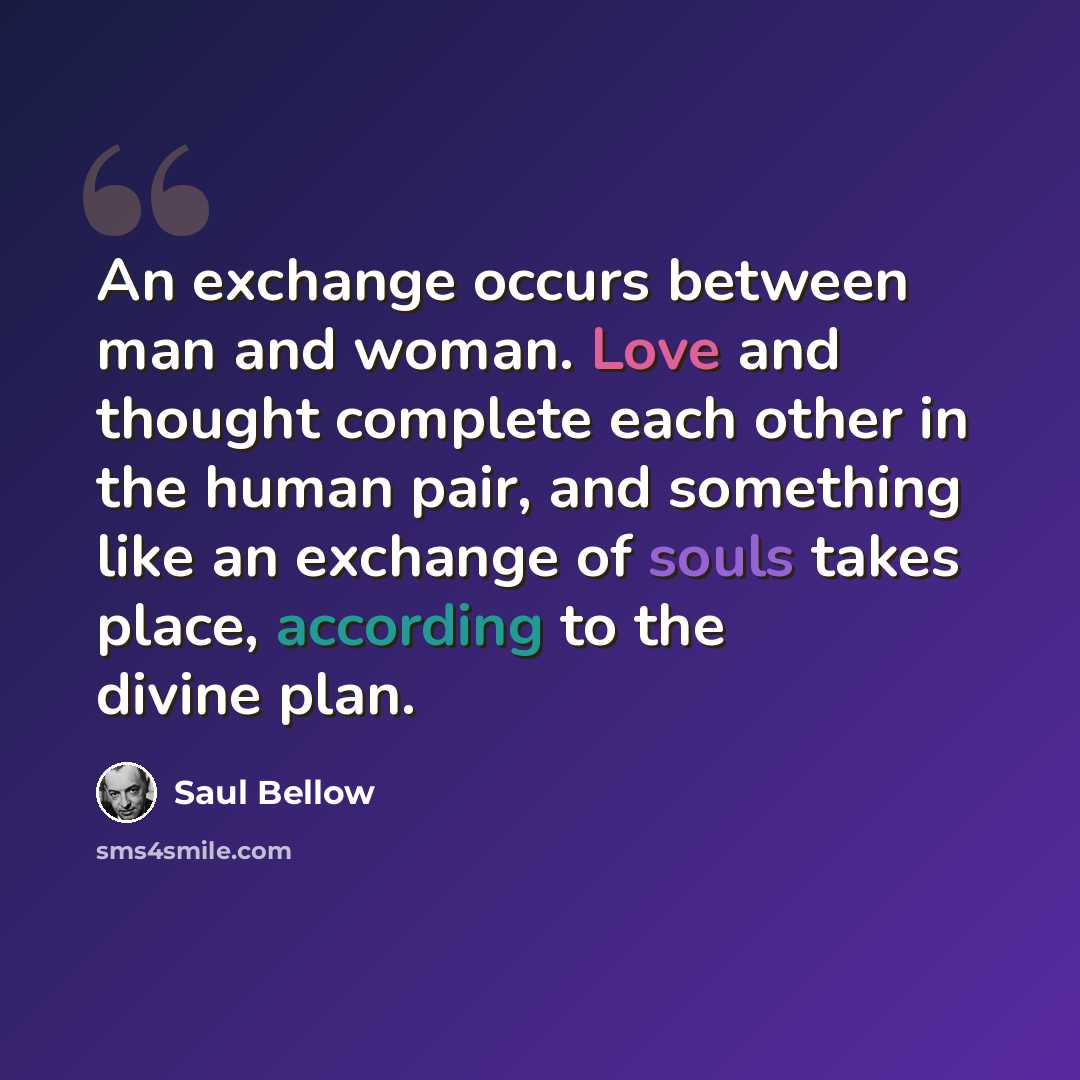 “An exchange occurs between man and woman. Love and thought complete each other in the human pair, and something like an exchange of souls takes place, according to the divine plan.” quote by Saul Bellow