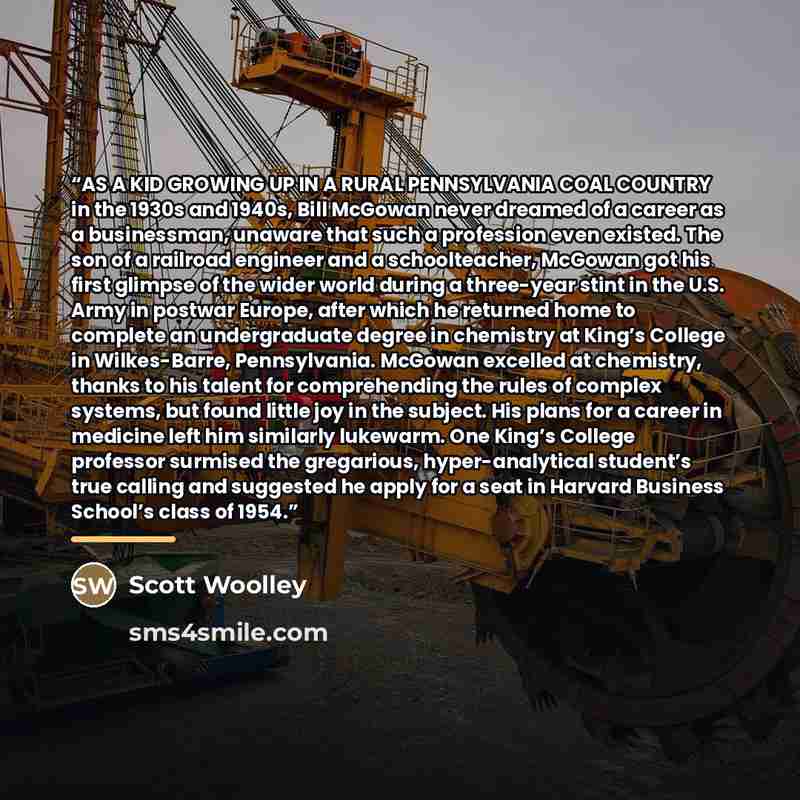 “AS A KID GROWING UP IN A RURAL PENNSYLVANIA COAL COUNTRY in the 1930s and 1940s, Bill McGowan never dreamed of a career as a businessman, unaware that such a profession even existed. The son of a railroad engineer and a schoolteacher, McGowan got his first glimpse of the wider world during a…” quote by Scott Woolley
