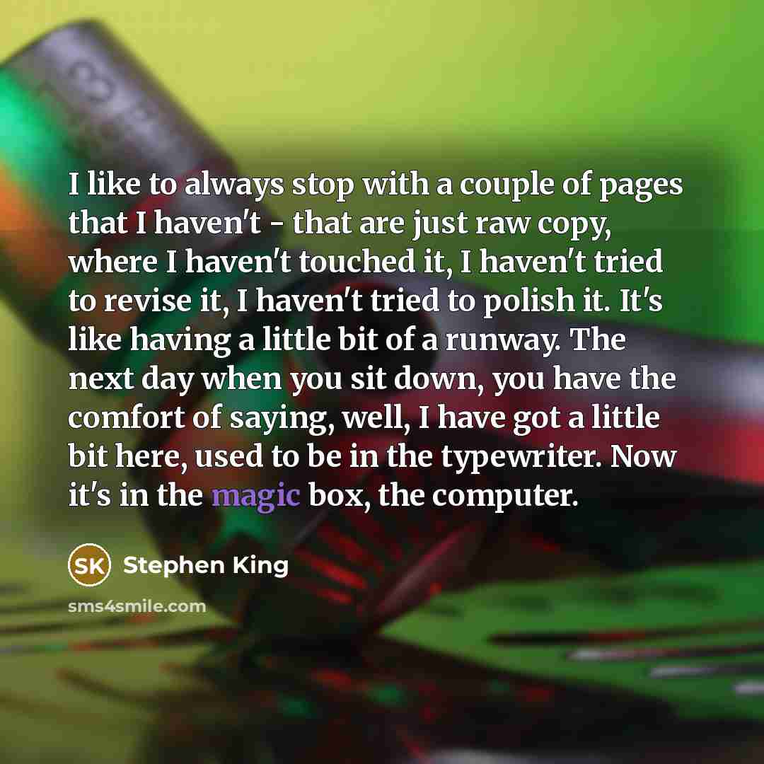 “I like to always stop with a couple of pages that I haven't - that are just raw copy, where I haven't touched it, I haven't tried to revise it, I haven't tried to polish it. It's like having a little bit of a runway. The next day when you sit down, you have the comfort of saying, well, I have got…” quote by Stephen King