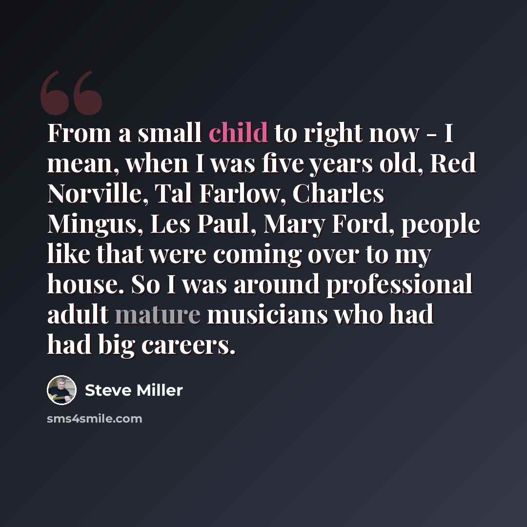 “From a small child to right now - I mean, when I was five years old, Red Norville, Tal Farlow, Charles Mingus, Les Paul, Mary Ford, people like that were coming over to my house. So I was around professional adult mature musicians who had had big careers.” quote by Steve Miller