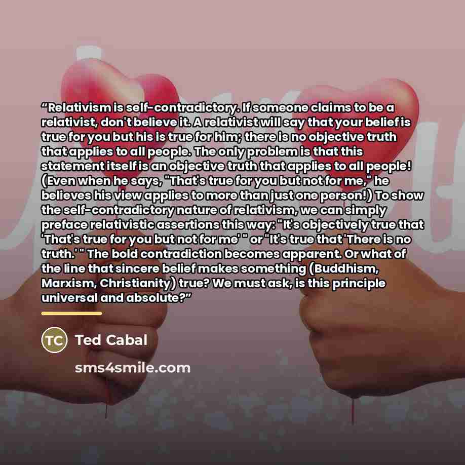 “Relativism is self-contradictory. If someone claims to be a relativist, don't believe it. A relativist will say that your belief is true for you but his is true for him; there is no objective truth that applies to all people. The only problem is that this statement itself is an objective truth…” quote by Ted Cabal