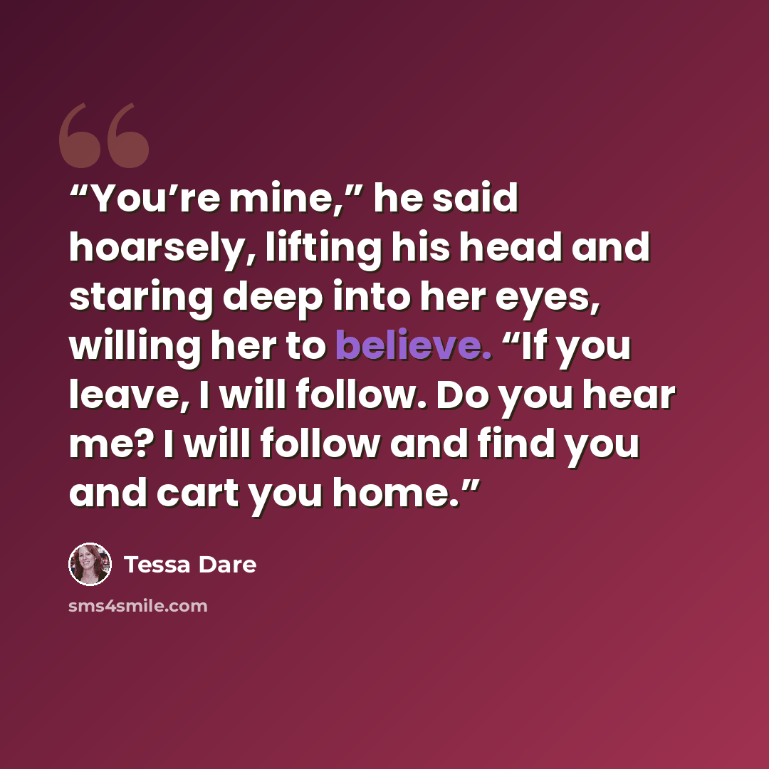 “You’re mine,” he said hoarsely, lifting his head and staring deep into her eyes, willing her to believe. “If you leave, I will follow. Do you hear me? I will follow and find you and cart you home.” quote by Tessa Dare
