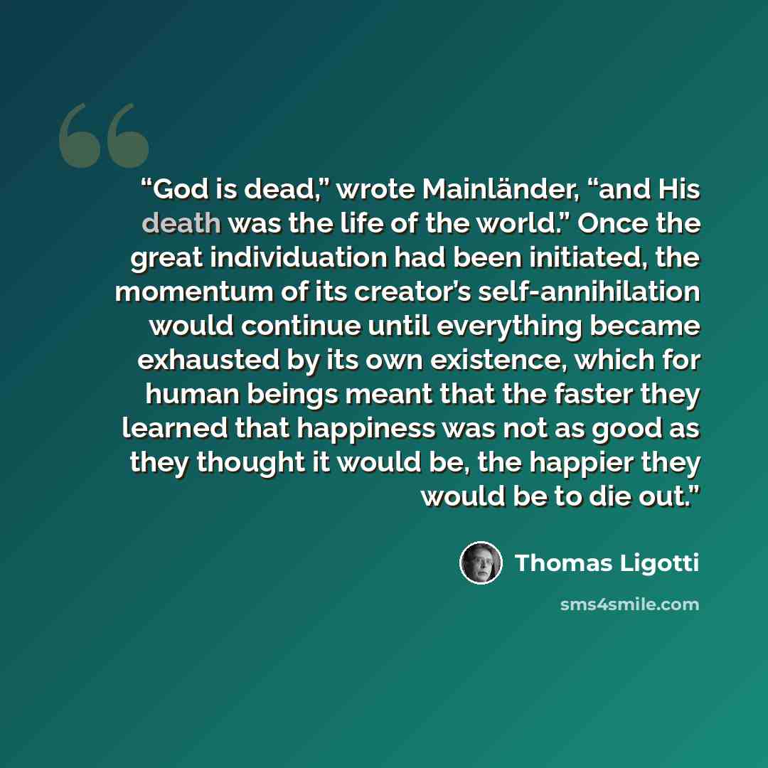 “God is dead,” wrote Mainländer, “and His death was the life of the world.” Once the great individuation had been initiated, the momentum of its creator’s self-annihilation would continue until everything became exhausted by its own existence, which for human beings meant that the faster they…” quote by Thomas Ligotti