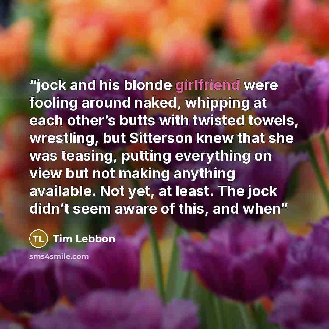 “jock and his blonde girlfriend were fooling around naked, whipping at each other’s butts with twisted towels, wrestling, but Sitterson knew that she was teasing, putting everything on view but not making anything available. Not yet, at least. The jock didn’t seem aware of this, and when” quote by Tim Lebbon