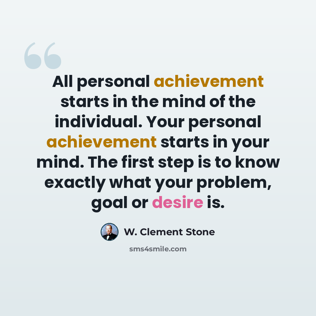 “All personal achievement starts in the mind of the individual. Your personal achievement starts in your mind. The first step is to know exactly what your problem, goal or desire is.” quote by W. Clement Stone