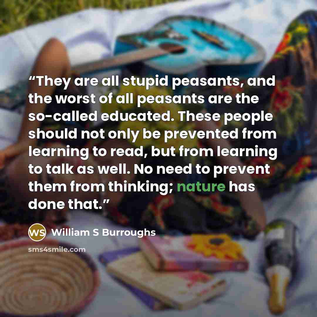 “They are all stupid peasants, and the worst of all peasants are the so-called educated. These people should not only be prevented from learning to read, but from learning to talk as well. No need to prevent them from thinking; nature has done that.” quote by William S Burroughs