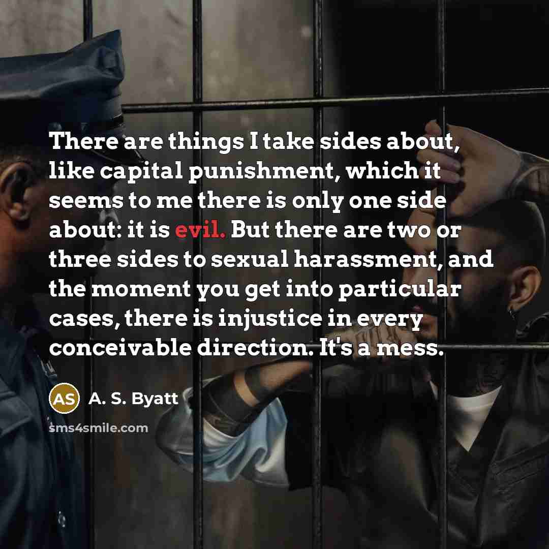 “There are things I take sides about, like capital punishment, which it seems to me there is only one side about: it is evil. But there are two or three sides to sexual harassment, and the moment you get into particular cases, there is injustice in every conceivable direction. It's a mess.” quote by A. S. Byatt