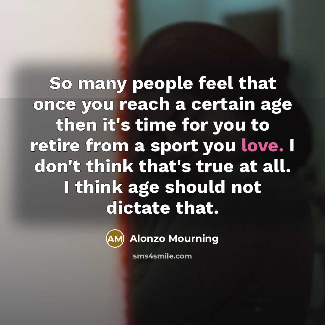 “So many people feel that once you reach a certain age then it's time for you to retire from a sport you love. I don't think that's true at all. I think age should not dictate that.” quote by Alonzo Mourning
