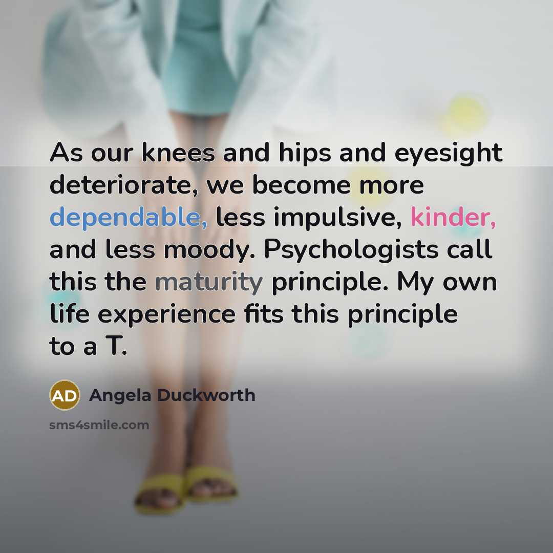 “As our knees and hips and eyesight deteriorate, we become more dependable, less impulsive, kinder, and less moody. Psychologists call this the maturity principle. My own life experience fits this principle to a T.” quote by Angela Duckworth