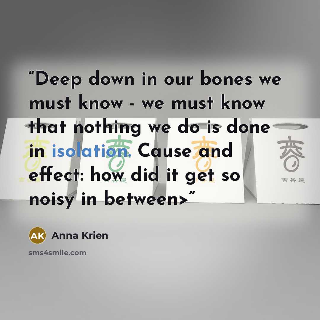 “Deep down in our bones we must know - we must know that nothing we do is done in isolation. Cause and effect: how did it get so noisy in between>” quote by Anna Krien
