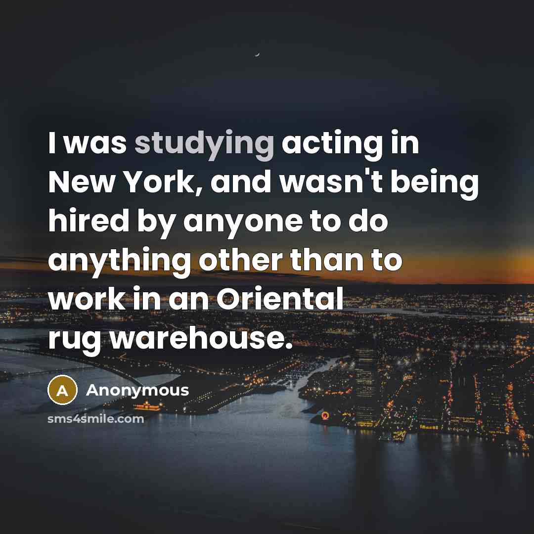 “I was studying acting in New York, and wasn't being hired by anyone to do anything other than to work in an Oriental rug warehouse.” quote by Anonymous