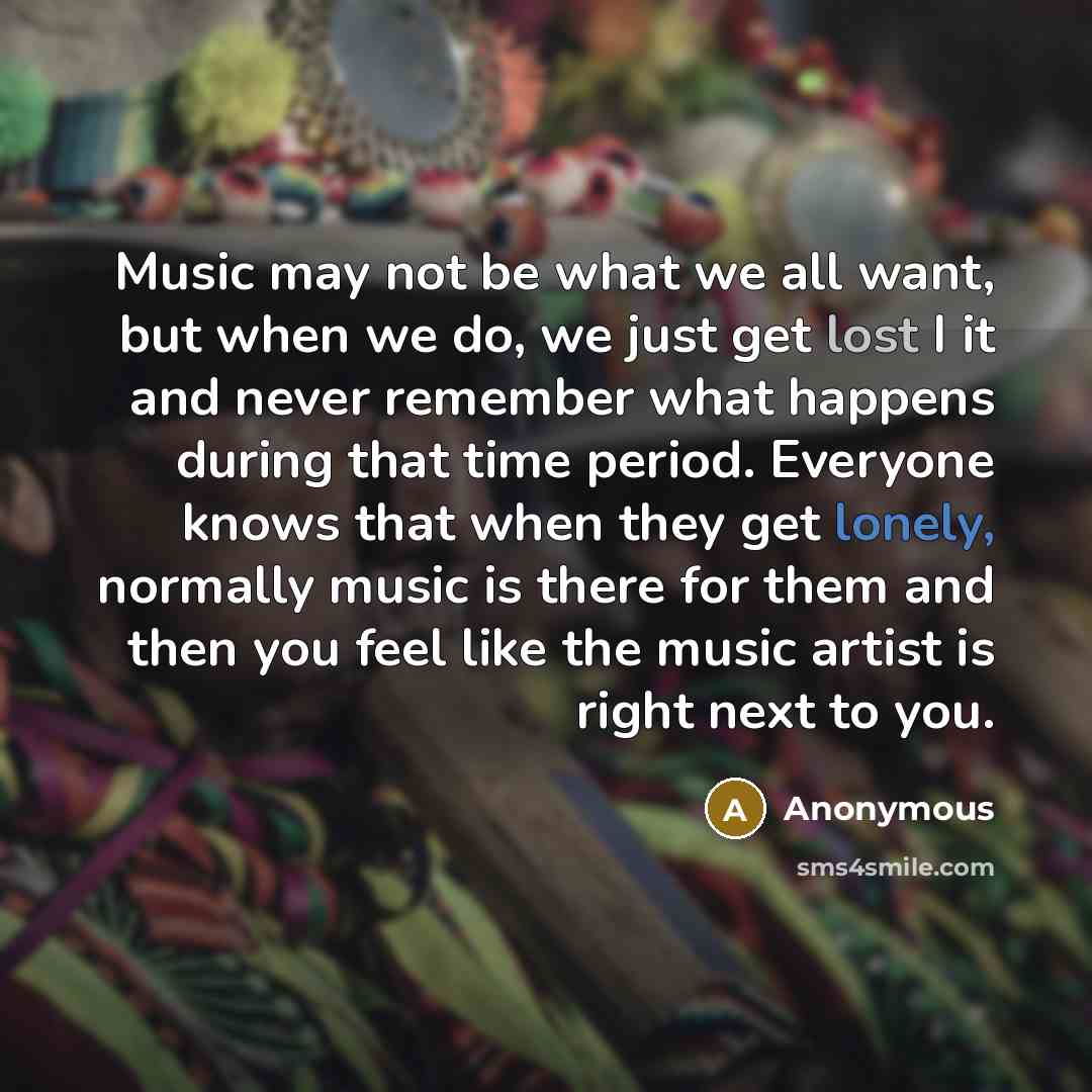 “Music may not be what we all want, but when we do, we just get lost I it and never remember what happens during that time period. Everyone knows that when they get lonely, normally music is there for them and then you feel like the music artist is right next to you.” quote by Anonymous