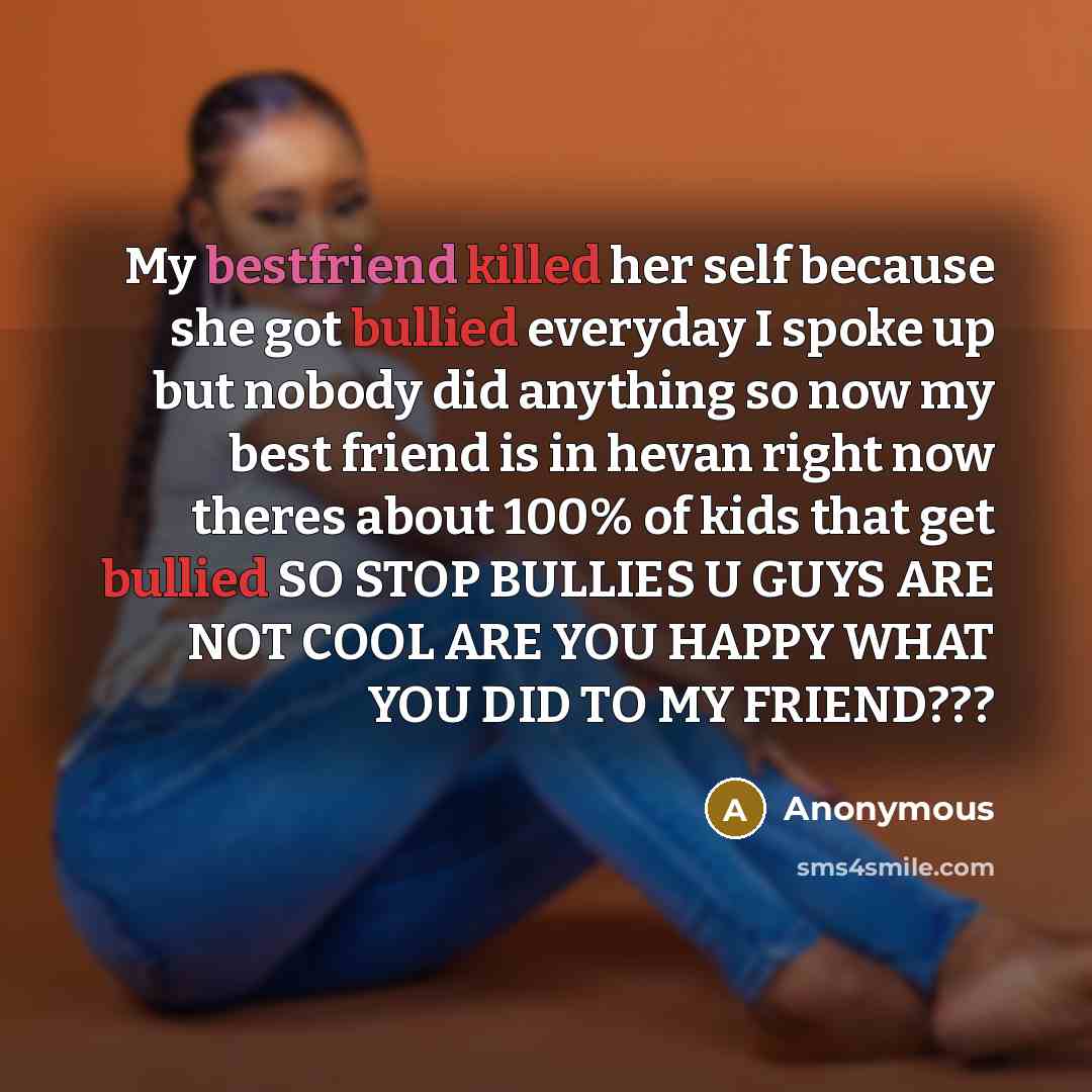 “My bestfriend killed her self because she got bullied everyday I spoke up but nobody did anything so now my best friend is in hevan right now theres about 100% of kids that get bullied SO STOP BULLIES U GUYS ARE NOT COOL ARE YOU HAPPY WHAT YOU DID TO MY FRIEND???” quote by Anonymous