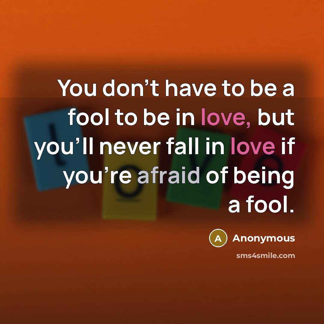 “You don't have to be a fool to be in love, but you'll never fall in love if you're afraid of being a fool.” quote by Anonymous