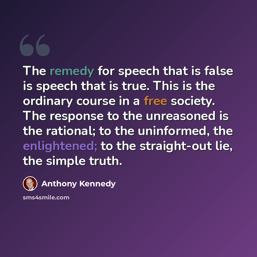 “The remedy for speech that is false is speech that is true. This is the ordinary course in a free society. The response to the unreasoned is the rational; to the uninformed, the enlightened; to the straight-out lie, the simple truth.” quote by Anthony Kennedy