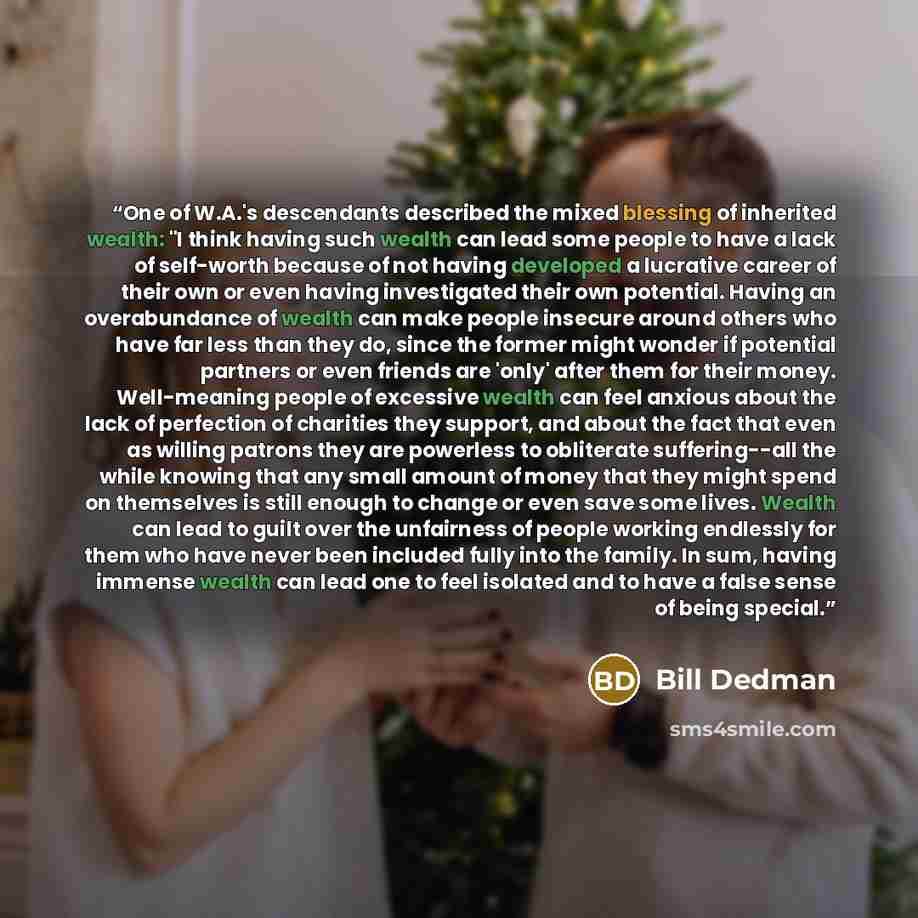 “One of W.A.'s descendants described the mixed blessing of inherited wealth: "I think having such wealth can lead some people to have a lack of self-worth because of not having developed a lucrative career of their own or even having investigated their own potential. Having an overabundance of…” quote by Bill Dedman