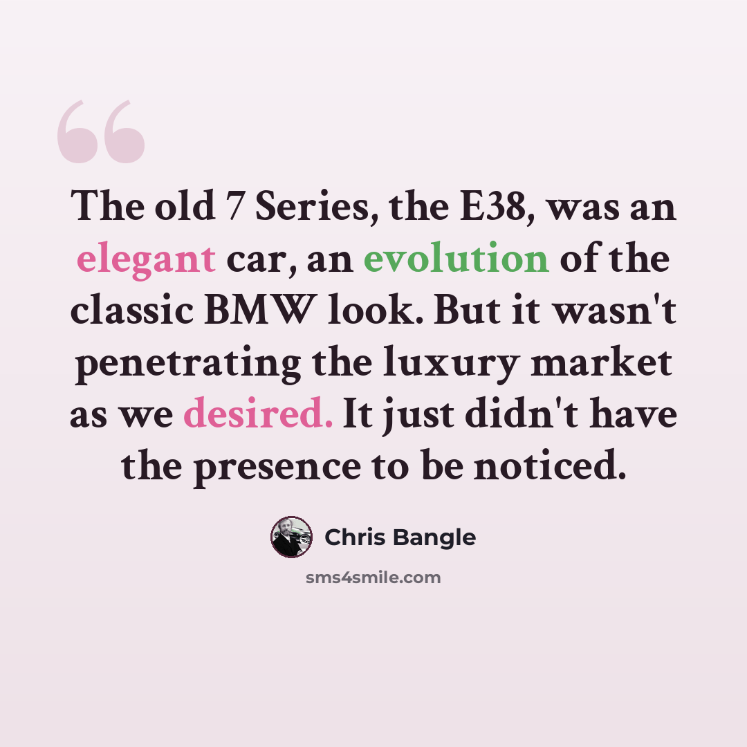 “The old 7 Series, the E38, was an elegant car, an evolution of the classic BMW look. But it wasn't penetrating the luxury market as we desired. It just didn't have the presence to be noticed.” quote by Chris Bangle